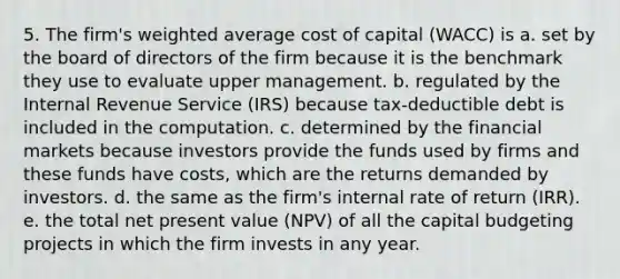 5. The firm's weighted average cost of capital (WACC) is a. set by the board of directors of the firm because it is the benchmark they use to evaluate upper management. b. regulated by the Internal Revenue Service (IRS) because tax-deductible debt is included in the computation. c. determined by the financial markets because investors provide the funds used by firms and these funds have costs, which are the returns demanded by investors. d. the same as the firm's internal rate of return (IRR). e. the total net present value (NPV) of all the capital budgeting projects in which the firm invests in any year.