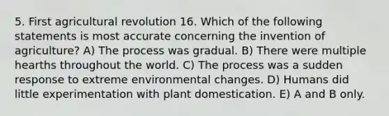 5. First agricultural revolution 16. Which of the following statements is most accurate concerning the invention of agriculture? A) The process was gradual. B) There were multiple hearths throughout the world. C) The process was a sudden response to extreme environmental changes. D) Humans did little experimentation with plant domestication. E) A and B only.