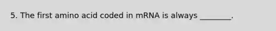 5. The first amino acid coded in mRNA is always ________.