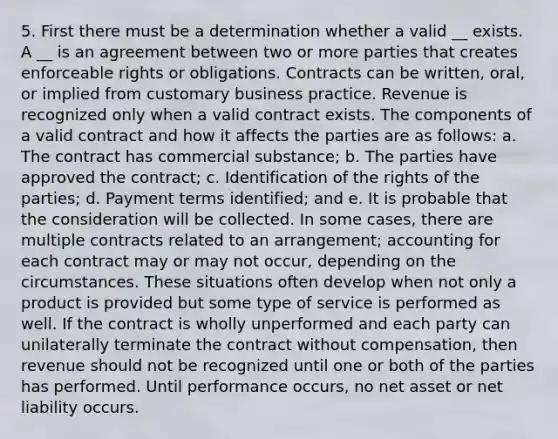 5. First there must be a determination whether a valid __ exists. A __ is an agreement between two or more parties that creates enforceable rights or obligations. Contracts can be written, oral, or implied from customary business practice. Revenue is recognized only when a valid contract exists. The components of a valid contract and how it affects the parties are as follows: a. The contract has commercial substance; b. The parties have approved the contract; c. Identification of the rights of the parties; d. Payment terms identified; and e. It is probable that the consideration will be collected. In some cases, there are multiple contracts related to an arrangement; accounting for each contract may or may not occur, depending on the circumstances. These situations often develop when not only a product is provided but some type of service is performed as well. If the contract is wholly unperformed and each party can unilaterally terminate the contract without compensation, then revenue should not be recognized until one or both of the parties has performed. Until performance occurs, no net asset or net liability occurs.