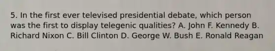 5. In the first ever televised presidential debate, which person was the first to display telegenic qualities? A. John F. Kennedy B. Richard Nixon C. Bill Clinton D. George W. Bush E. Ronald Reagan