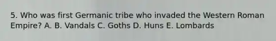 5. Who was first Germanic tribe who invaded the Western Roman Empire? A. B. Vandals C. Goths D. Huns E. Lombards