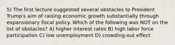 5) The first lecture suggested several obstacles to President Trump's aim of raising economic growth substantially through expansionary fiscal policy. Which of the following was NOT on the list of obstacles? A) higher interest rates B) high labor force participation C) low unemployment D) crowding-out effect