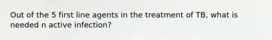 Out of the 5 first line agents in the treatment of TB, what is needed n active infection?