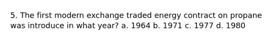 5. The first modern exchange traded energy contract on propane was introduce in what year? a. 1964 b. 1971 c. 1977 d. 1980