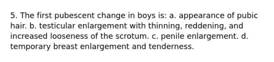 5. The first pubescent change in boys is: a. appearance of pubic hair. b. testicular enlargement with thinning, reddening, and increased looseness of the scrotum. c. penile enlargement. d. temporary breast enlargement and tenderness.