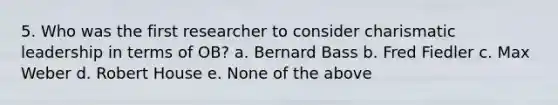 5. Who was the first researcher to consider charismatic leadership in terms of OB? a. Bernard Bass b. Fred Fiedler c. Max Weber d. Robert House e. None of the above