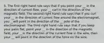 5. The first right hand rule says that if you point your __ in the direction of current flow, your __ curl in the direction of the magnetic field. The second right hand rule says that if you curl your __ in the direction of current flow around the electromagnet, you __will point in the direction of the __ pole of the electromagnet. The third right hand rule says that if you keep your palm flat, point your __ in the direction of the magnetic field, your __in the direction of the current flow in the wire, then your __ will point in the direction of the force on the wire.