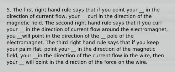 5. The first right hand rule says that if you point your __ in the direction of current flow, your __ curl in the direction of the magnetic field. The second right hand rule says that if you curl your __ in the direction of current flow around the electromagnet, you __will point in the direction of the __ pole of the electromagnet. The third right hand rule says that if you keep your palm flat, point your __ in the direction of the magnetic field, your __in the direction of the current flow in the wire, then your __ will point in the direction of the force on the wire.