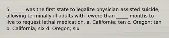 5. _____ was the first state to legalize physician-assisted suicide, allowing terminally ill adults with fewere than _____ months to live to request lethal medication. a. California; ten c. Oregon; ten b. California; six d. Oregon; six