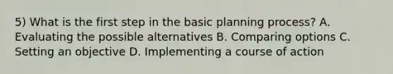 5) What is the first step in the basic planning process? A. Evaluating the possible alternatives B. Comparing options C. Setting an objective D. Implementing a course of action