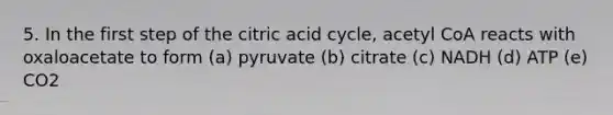 5. In the first step of the citric acid cycle, acetyl CoA reacts with oxaloacetate to form (a) pyruvate (b) citrate (c) NADH (d) ATP (e) CO2