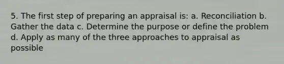 5. The first step of preparing an appraisal is: a. Reconciliation b. Gather the data c. Determine the purpose or define the problem d. Apply as many of the three approaches to appraisal as possible