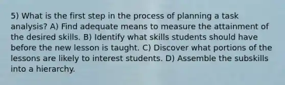 5) What is the first step in the process of planning a task analysis? A) Find adequate means to measure the attainment of the desired skills. B) Identify what skills students should have before the new lesson is taught. C) Discover what portions of the lessons are likely to interest students. D) Assemble the subskills into a hierarchy.