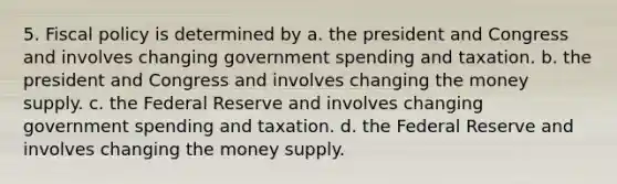 5. Fiscal policy is determined by a. the president and Congress and involves changing government spending and taxation. b. the president and Congress and involves changing the money supply. c. the Federal Reserve and involves changing government spending and taxation. d. the Federal Reserve and involves changing the money supply.