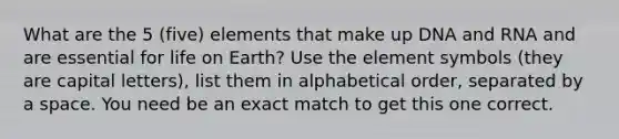 What are the 5 (five) elements that make up DNA and RNA and are essential for life on Earth? Use the element symbols (they are capital letters), list them in alphabetical order, separated by a space. You need be an exact match to get this one correct.