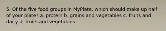 5. Of the five food groups in MyPlate, which should make up half of your plate? a. protein b. grains and vegetables c. fruits and dairy d. fruits and vegetables