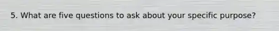 5. What are five questions to ask about your specific purpose?
