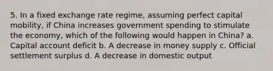 5. In a fixed exchange rate regime, assuming perfect capital mobility, if China increases government spending to stimulate the economy, which of the following would happen in China? a. Capital account deficit b. A decrease in money supply c. Official settlement surplus d. A decrease in domestic output