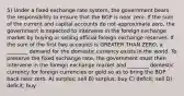 5) Under a fixed exchange rate system, the government bears the responsibility to ensure that the BOP is near zero. If the sum of the current and capital accounts do not approximate zero, the government is expected to intervene in the foreign exchange market by buying or selling official foreign exchange reserves. If the sum of the first two accounts is GREATER THAN ZERO, a ________ demand for the domestic currency exists in the world. To preserve the fixed exchange rate, the government must then intervene in the foreign exchange market and ________ domestic currency for foreign currencies or gold so as to bring the BOP back near zero. A) surplus; sell B) surplus; buy C) deficit; sell D) deficit; buy