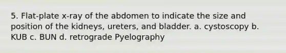5. Flat-plate x-ray of the abdomen to indicate the size and position of the kidneys, ureters, and bladder. a. cystoscopy b. KUB c. BUN d. retrograde Pyelography