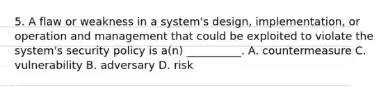 5. A flaw or weakness in a system's design, implementation, or operation and management that could be exploited to violate the system's security policy is a(n) __________. A. countermeasure C. vulnerability B. adversary D. risk