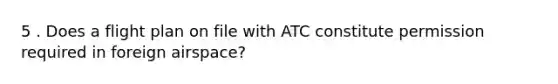 5 . Does a flight plan on file with ATC constitute permission required in foreign airspace?