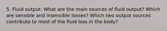 5. Fluid output: What are the main sources of fluid output? Which are sensible and insensible losses? Which two output sources contribute to most of the fluid loss in the body?