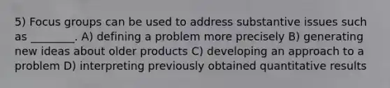 5) Focus groups can be used to address substantive issues such as ________. A) defining a problem more precisely B) generating new ideas about older products C) developing an approach to a problem D) interpreting previously obtained quantitative results