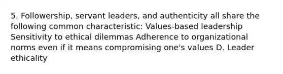 5. Followership, servant leaders, and authenticity all share the following common characteristic: Values-based leadership Sensitivity to ethical dilemmas Adherence to organizational norms even if it means compromising one's values D. Leader ethicality