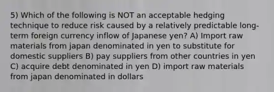 5) Which of the following is NOT an acceptable hedging technique to reduce risk caused by a relatively predictable long-term foreign currency inflow of Japanese yen? A) Import raw materials from japan denominated in yen to substitute for domestic suppliers B) pay suppliers from other countries in yen C) acquire debt denominated in yen D) import raw materials from japan denominated in dollars