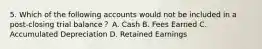 5. Which of the following accounts would not be included in a post-closing trial balance？ A. Cash B. Fees Earned C. Accumulated Depreciation D. Retained Earnings