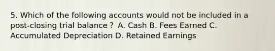 5. Which of the following accounts would not be included in a post-closing trial balance？ A. Cash B. Fees Earned C. Accumulated Depreciation D. Retained Earnings