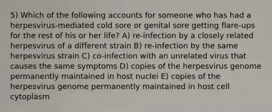 5) Which of the following accounts for someone who has had a herpesvirus-mediated cold sore or genital sore getting flare-ups for the rest of his or her life? A) re-infection by a closely related herpesvirus of a different strain B) re-infection by the same herpesvirus strain C) co-infection with an unrelated virus that causes the same symptoms D) copies of the herpesvirus genome permanently maintained in host nuclei E) copies of the herpesvirus genome permanently maintained in host cell cytoplasm