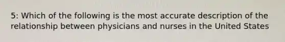 5: Which of the following is the most accurate description of the relationship between physicians and nurses in the United States