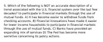 5. Which of the following is NOT an accurate description of a trend associated with the U.S. financial system over the last few decades? to participate in financial markets through the use of mutual funds. A) It has become easier to withdraw funds from checking accounts. B) Financial innovations have made it easier for lower income households to participate in financial markets through the use of mutual funds. C) Banks have provided an expanding mix of services D) The Fed has become more secretive concerning its policy actions.