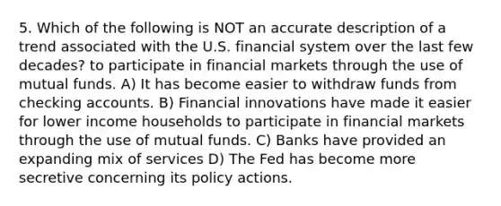 5. Which of the following is NOT an accurate description of a trend associated with the U.S. financial system over the last few decades? to participate in financial markets through the use of mutual funds. A) It has become easier to withdraw funds from checking accounts. B) Financial innovations have made it easier for lower income households to participate in financial markets through the use of mutual funds. C) Banks have provided an expanding mix of services D) The Fed has become more secretive concerning its policy actions.