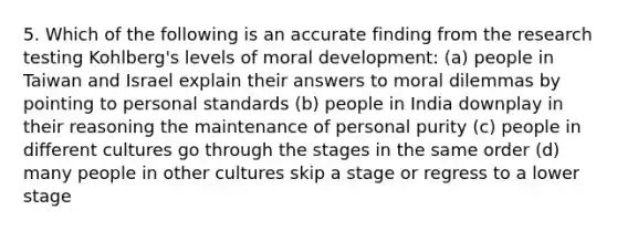 5. Which of the following is an accurate finding from the research testing Kohlberg's levels of moral development: (a) people in Taiwan and Israel explain their answers to moral dilemmas by pointing to personal standards (b) people in India downplay in their reasoning the maintenance of personal purity (c) people in different cultures go through the stages in the same order (d) many people in other cultures skip a stage or regress to a lower stage