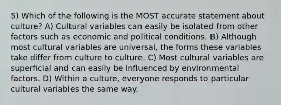 5) Which of the following is the MOST accurate statement about culture? A) Cultural variables can easily be isolated from other factors such as economic and political conditions. B) Although most cultural variables are universal, the forms these variables take differ from culture to culture. C) Most cultural variables are superficial and can easily be influenced by environmental factors. D) Within a culture, everyone responds to particular cultural variables the same way.