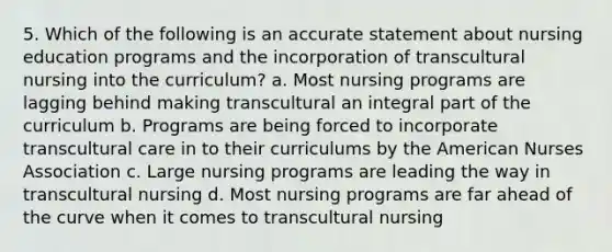 5. Which of the following is an accurate statement about nursing education programs and the incorporation of transcultural nursing into the curriculum? a. Most nursing programs are lagging behind making transcultural an integral part of the curriculum b. Programs are being forced to incorporate transcultural care in to their curriculums by the American Nurses Association c. Large nursing programs are leading the way in transcultural nursing d. Most nursing programs are far ahead of the curve when it comes to transcultural nursing