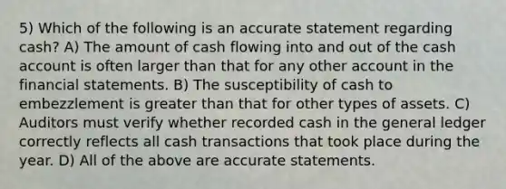 5) Which of the following is an accurate statement regarding cash? A) The amount of cash flowing into and out of the cash account is often larger than that for any other account in the financial statements. B) The susceptibility of cash to embezzlement is greater than that for other types of assets. C) Auditors must verify whether recorded cash in the general ledger correctly reflects all cash transactions that took place during the year. D) All of the above are accurate statements.