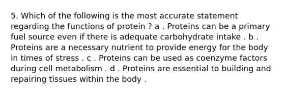 5. Which of the following is the most accurate statement regarding the functions of protein ? a . Proteins can be a primary fuel source even if there is adequate carbohydrate intake . b . Proteins are a necessary nutrient to provide energy for the body in times of stress . c . Proteins can be used as coenzyme factors during cell metabolism . d . Proteins are essential to building and repairing tissues within the body .