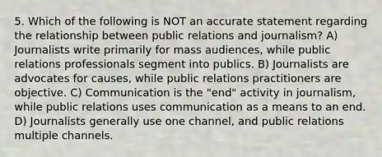 5. Which of the following is NOT an accurate statement regarding the relationship between public relations and journalism? A) Journalists write primarily for mass audiences, while public relations professionals segment into publics. B) Journalists are advocates for causes, while public relations practitioners are objective. C) Communication is the "end" activity in journalism, while public relations uses communication as a means to an end. D) Journalists generally use one channel, and public relations multiple channels.