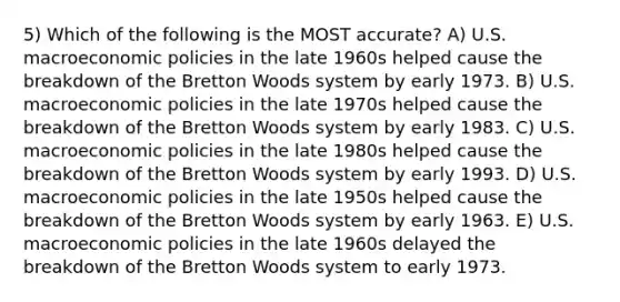 5) Which of the following is the MOST accurate? A) U.S. macroeconomic policies in the late 1960s helped cause the breakdown of the Bretton Woods system by early 1973. B) U.S. macroeconomic policies in the late 1970s helped cause the breakdown of the Bretton Woods system by early 1983. C) U.S. macroeconomic policies in the late 1980s helped cause the breakdown of the Bretton Woods system by early 1993. D) U.S. macroeconomic policies in the late 1950s helped cause the breakdown of the Bretton Woods system by early 1963. E) U.S. macroeconomic policies in the late 1960s delayed the breakdown of the Bretton Woods system to early 1973.