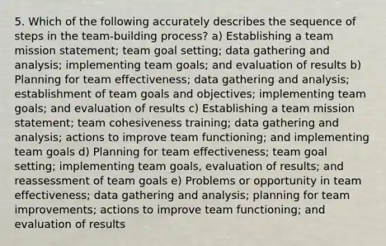 5. Which of the following accurately describes the sequence of steps in the team-building process? a) Establishing a team mission statement; team goal setting; data gathering and analysis; implementing team goals; and evaluation of results b) Planning for team effectiveness; data gathering and analysis; establishment of team goals and objectives; implementing team goals; and evaluation of results c) Establishing a team mission statement; team cohesiveness training; data gathering and analysis; actions to improve team functioning; and implementing team goals d) Planning for team effectiveness; team goal setting; implementing team goals, evaluation of results; and reassessment of team goals e) Problems or opportunity in team effectiveness; data gathering and analysis; planning for team improvements; actions to improve team functioning; and evaluation of results