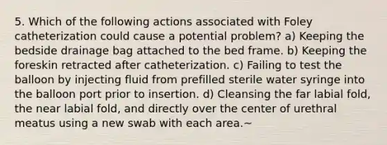 5. Which of the following actions associated with Foley catheterization could cause a potential problem? a) Keeping the bedside drainage bag attached to the bed frame. b) Keeping the foreskin retracted after catheterization. c) Failing to test the balloon by injecting fluid from prefilled sterile water syringe into the balloon port prior to insertion. d) Cleansing the far labial fold, the near labial fold, and directly over the center of urethral meatus using a new swab with each area.~