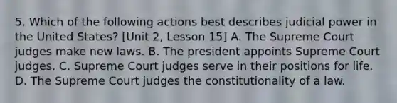 5. Which of the following actions best describes judicial power in the United States? [Unit 2, Lesson 15] A. The Supreme Court judges make new laws. B. The president appoints Supreme Court judges. C. Supreme Court judges serve in their positions for life. D. The Supreme Court judges the constitutionality of a law.