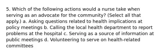 5. Which of the following actions would a nurse take when serving as an advocate for the community? (Select all that apply.) a. Asking questions related to health implications at policy meetings b. Calling the local health department to report problems at the hospital c. Serving as a source of information at public meetings d. Volunteering to serve on health-related committees