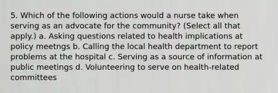 5. Which of the following actions would a nurse take when serving as an advocate for the community? (Select all that apply.) a. Asking questions related to health implications at policy meetngs b. Calling the local health department to report problems at the hospital c. Serving as a source of information at public meetings d. Volunteering to serve on health-related committees