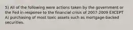 5) All of the following were actions taken by the government or the Fed in response to the financial crisis of 2007-2009 EXCEPT A) purchasing of most toxic assets such as mortgage-backed securities.